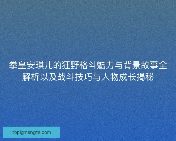 拳皇安琪儿的狂野格斗魅力与背景故事全解析以及战斗技巧与人物成长揭秘