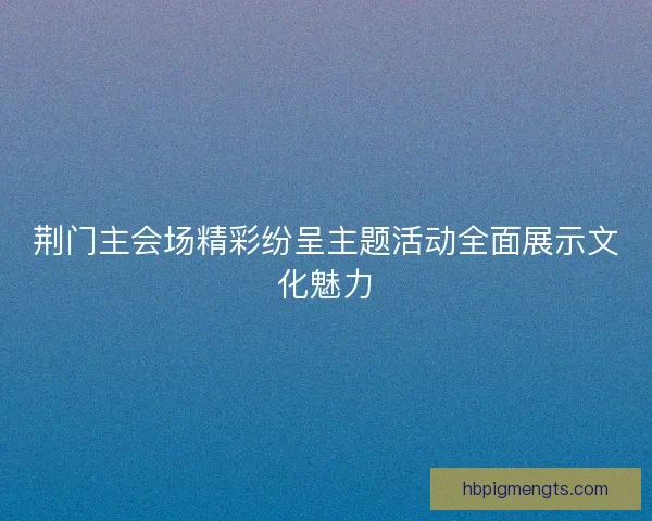 荆门主会场精彩纷呈主题活动全面展示文化魅力