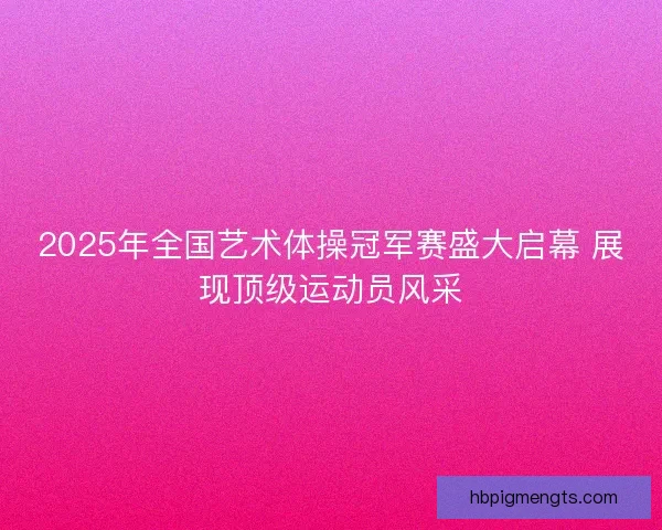2025年全国艺术体操冠军赛盛大启幕 展现顶级运动员风采