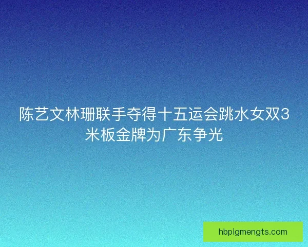 陈艺文林珊联手夺得十五运会跳水女双3米板金牌为广东争光