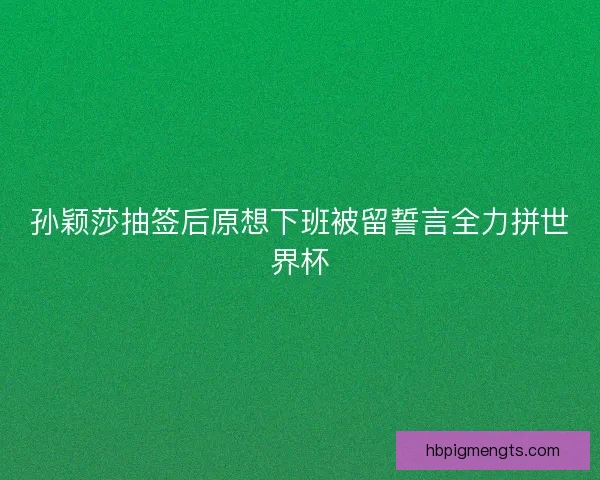 孙颖莎抽签后原想下班被留誓言全力拼世界杯