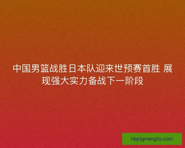 中国男篮战胜日本队迎来世预赛首胜 展现强大实力备战下一阶段