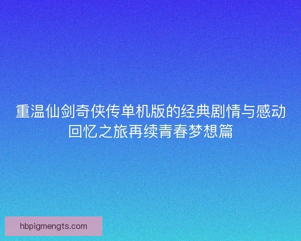 重温仙剑奇侠传单机版的经典剧情与感动回忆之旅再续青春梦想篇