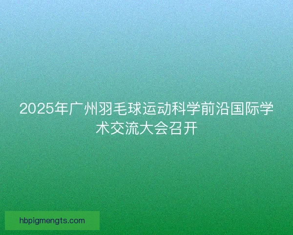 2025年广州羽毛球运动科学前沿国际学术交流大会召开