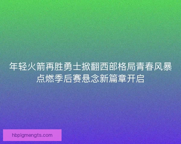 年轻火箭再胜勇士掀翻西部格局青春风暴点燃季后赛悬念新篇章开启