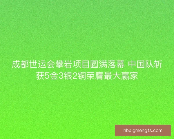 成都世运会攀岩项目圆满落幕 中国队斩获5金3银2铜荣膺最大赢家
