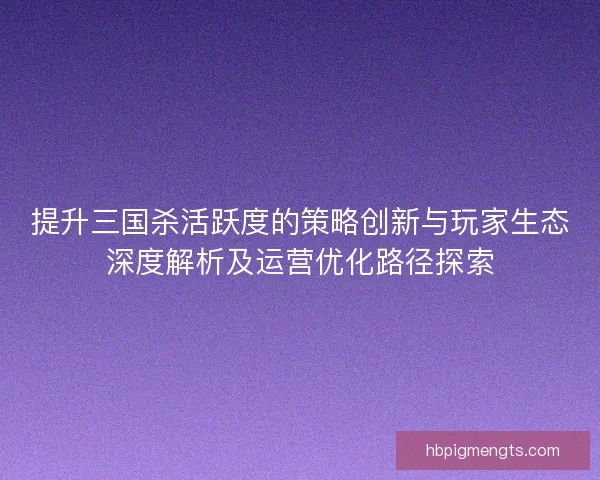 提升三国杀活跃度的策略创新与玩家生态深度解析及运营优化路径探索