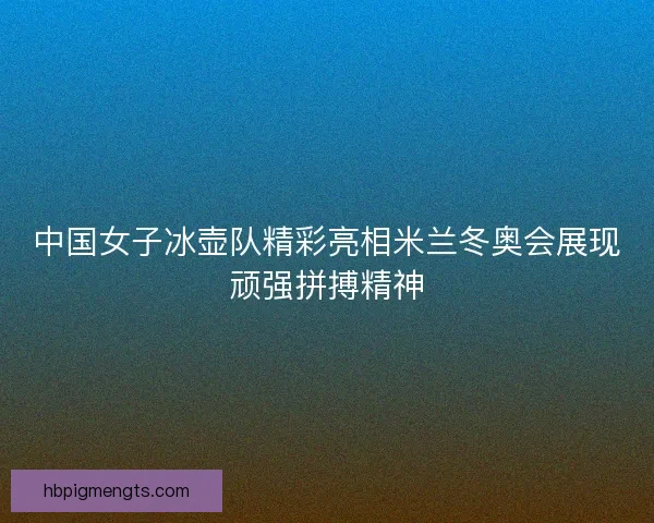中国女子冰壶队精彩亮相米兰冬奥会展现顽强拼搏精神