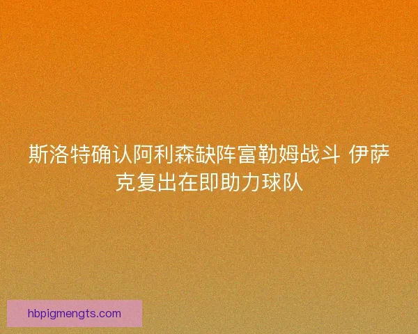 斯洛特确认阿利森缺阵富勒姆战斗 伊萨克复出在即助力球队