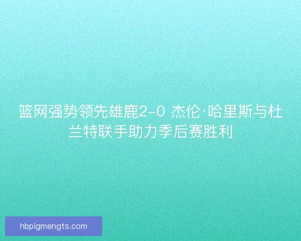 篮网强势领先雄鹿2-0 杰伦·哈里斯与杜兰特联手助力季后赛胜利