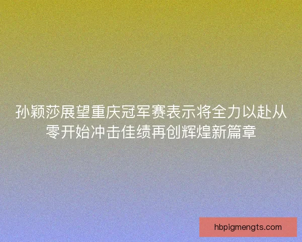 孙颖莎展望重庆冠军赛表示将全力以赴从零开始冲击佳绩再创辉煌新篇章