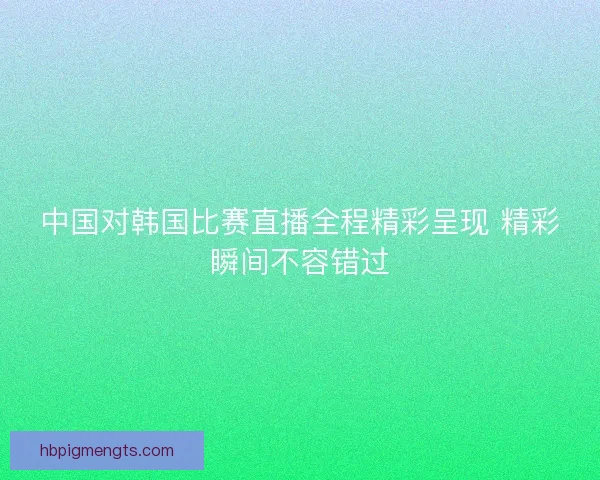 中国对韩国比赛直播全程精彩呈现 精彩瞬间不容错过