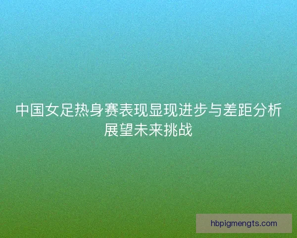 中国女足热身赛表现显现进步与差距分析展望未来挑战
