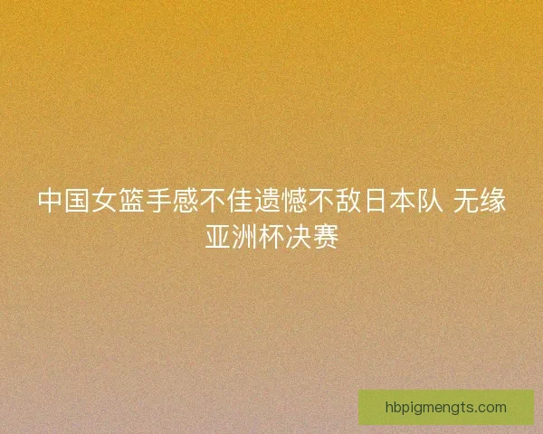 中国女篮手感不佳遗憾不敌日本队 无缘亚洲杯决赛